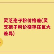 灵芝孢子粉价格差(灵芝孢子粉价格存在巨大差异)