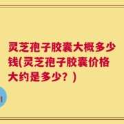 灵芝孢子胶囊大概多少钱(灵芝孢子胶囊价格大约是多少？)