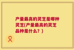 产量最高的灵芝是哪种灵芝(产量最高的灵芝品种是什么？)