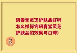 研春堂灵芝护肤品好吗怎么样探究研春堂灵芝护肤品的效果与口碑)