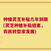 种植灵芝补贴几年到期(灵芝种植补贴结束，农民转型求发展)