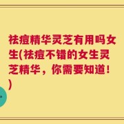 祛痘精华灵芝有用吗女生(祛痘不错的女生灵芝精华，你需要知道！)