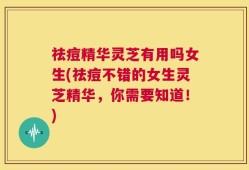 祛痘精华灵芝有用吗女生(祛痘不错的女生灵芝精华，你需要知道！)