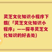 灵芝文化知识小程序下载(「灵芝文化知识小程序」——探寻灵芝文化知识的好去处)