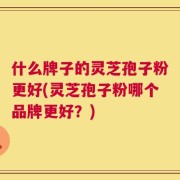 什么牌子的灵芝孢子粉更好(灵芝孢子粉哪个品牌更好？)