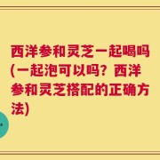 西洋参和灵芝一起喝吗(一起泡可以吗？西洋参和灵芝搭配的正确方法)