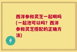 西洋参和灵芝一起喝吗(一起泡可以吗？西洋参和灵芝搭配的正确方法)