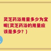 灵芝药浴用量多少为宜呢(灵芝药浴的用量应该是多少？)