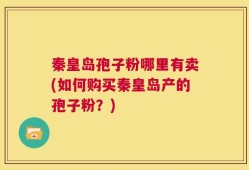 秦皇岛孢子粉哪里有卖(如何购买秦皇岛产的孢子粉？)