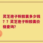 灵芝孢子粉胶囊多少钱？？灵芝孢子粉胶囊价格查询？