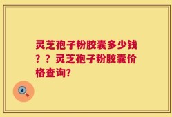 灵芝孢子粉胶囊多少钱？？灵芝孢子粉胶囊价格查询？