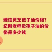 臻信灵芝孢子油价格？纪刚老师卖孢子油的价格是多少钱