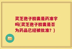 灵芝孢子胶囊是药准字吗(灵芝孢子胶囊是否为药品已经被批准？)