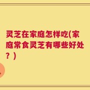 灵芝在家庭怎样吃(家庭常食灵芝有哪些好处？)