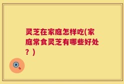 灵芝在家庭怎样吃(家庭常食灵芝有哪些好处？)