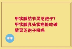 甲状腺结节灵芝孢子？甲状腺乳头状癌能吃破壁灵芝孢子粉吗