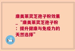 康美莱灵芝孢子粉效果_“康美莱灵芝孢子粉：提升健康与免疫力的天然选择”