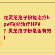 吃灵芝孢子粉能治疗hpv吗(能治疗HPV？灵芝孢子粉是否有效)