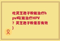 吃灵芝孢子粉能治疗hpv吗(能治疗HPV？灵芝孢子粉是否有效)