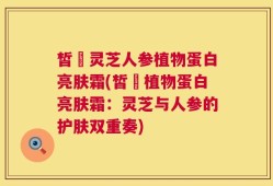 皙玥灵芝人参植物蛋白亮肤霜(皙玥植物蛋白亮肤霜：灵芝与人参的护肤双重奏)