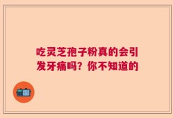 吃灵芝孢子粉真的会引发牙痛吗？你不知道的