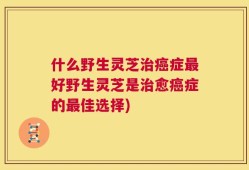 什么野生灵芝治癌症最好野生灵芝是治愈癌症的最佳选择)