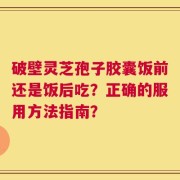 破壁灵芝孢子胶囊饭前还是饭后吃？正确的服用方法指南？