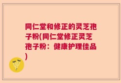 同仁堂和修正的灵芝孢子粉(同仁堂修正灵芝孢子粉：健康护理佳品)