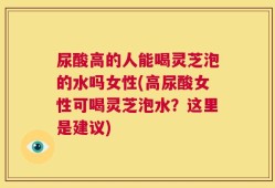 尿酸高的人能喝灵芝泡的水吗女性(高尿酸女性可喝灵芝泡水？这里是建议)