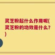 灵芝粉起什么作用呢(灵芝粉的功效是什么？)