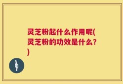 灵芝粉起什么作用呢(灵芝粉的功效是什么？)