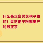 什么是正宗灵芝孢子粉的？灵芝孢子粉哪里产的最正宗