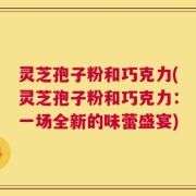 灵芝孢子粉和巧克力(灵芝孢子粉和巧克力：一场全新的味蕾盛宴)