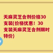 天麻灵芝合剂价格30支装(价格优惠！30支装天麻灵芝合剂限时特价)