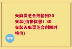 天麻灵芝合剂价格30支装(价格优惠！30支装天麻灵芝合剂限时特价)