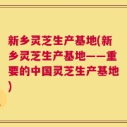 新乡灵芝生产基地(新乡灵芝生产基地——重要的中国灵芝生产基地)