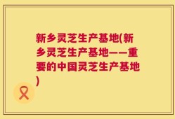 新乡灵芝生产基地(新乡灵芝生产基地——重要的中国灵芝生产基地)