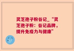 灵芝孢子粉谷记_“灵芝孢子粉：谷记品牌，提升免疫力与健康”