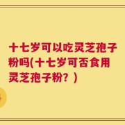 十七岁可以吃灵芝孢子粉吗(十七岁可否食用灵芝孢子粉？)
