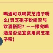 喝酒可以喝灵芝孢子粉么(灵芝孢子粉能否与饮酒搭配？——探究喝酒是否适宜食用灵芝孢子粉)