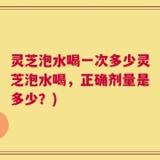 灵芝泡水喝一次多少灵芝泡水喝，正确剂量是多少？)