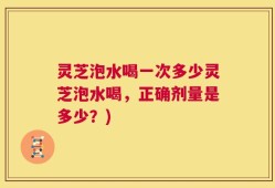 灵芝泡水喝一次多少灵芝泡水喝，正确剂量是多少？)