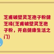 芝甫破壁灵芝孢子粉健芝缘(芝甫破壁灵芝孢子粉，开启健康生活之门)