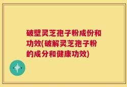 破壁灵芝孢子粉成份和功效(破解灵芝孢子粉的成分和健康功效)