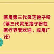 医用第三代灵芝孢子粉(第三代灵芝孢子粉在医疗界受欢迎，应用广泛)