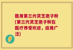 医用第三代灵芝孢子粉(第三代灵芝孢子粉在医疗界受欢迎，应用广泛)