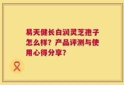 易天健长白润灵芝孢子怎么样？产品评测与使用心得分享？