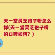 天一堂灵芝孢子粉怎么样(天一堂灵芝孢子粉的口碑如何？)