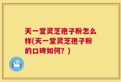 天一堂灵芝孢子粉怎么样(天一堂灵芝孢子粉的口碑如何？)