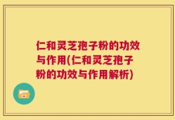 仁和灵芝孢子粉的功效与作用(仁和灵芝孢子粉的功效与作用解析)